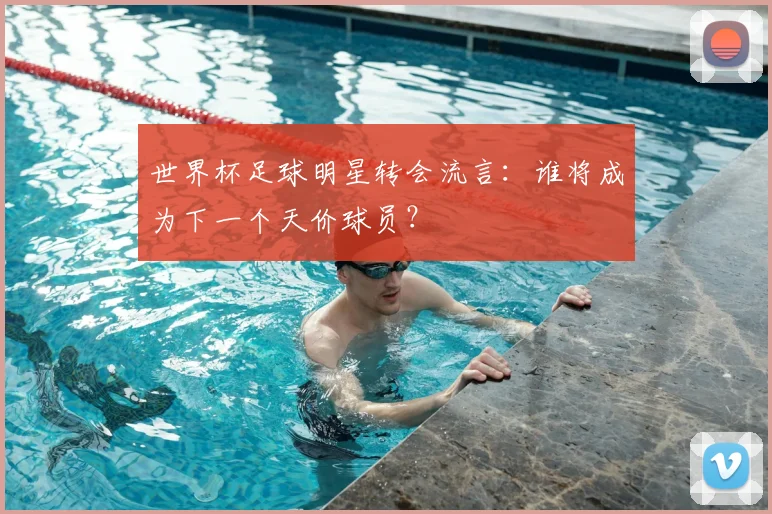 世界杯足球明星转会流言:谁将成为下一个天价球员?