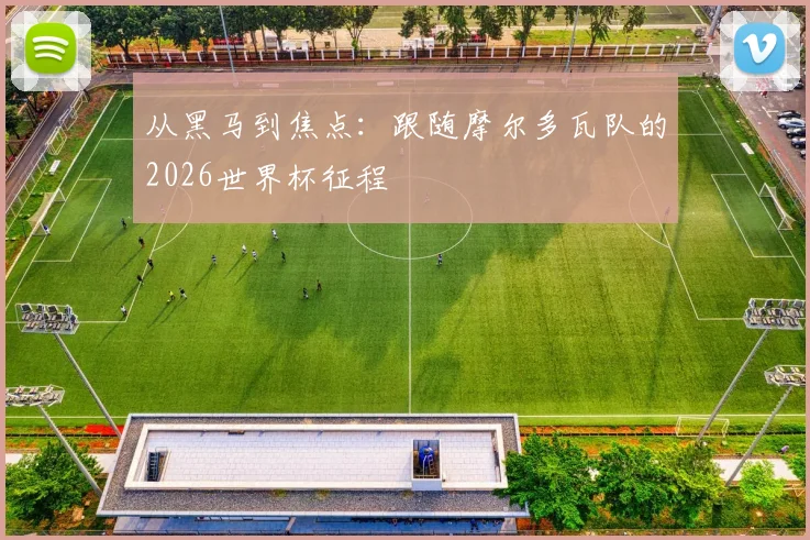 从黑马到焦点:跟随摩尔多瓦队的2026世界杯征程
