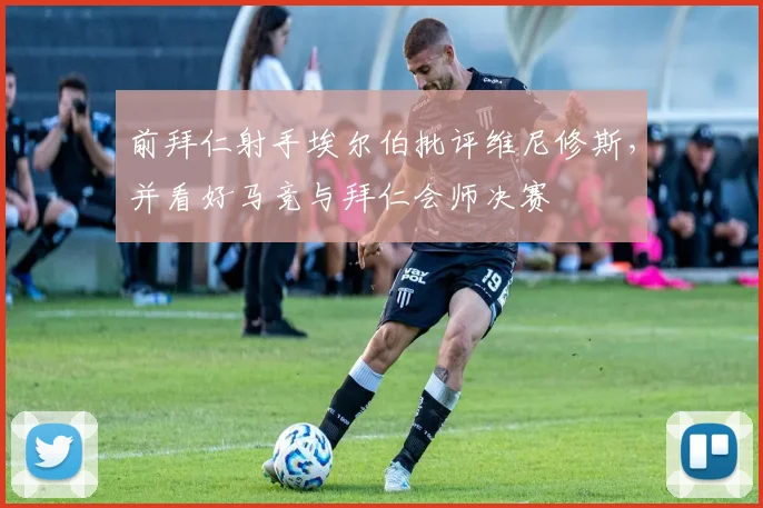 前拜仁射手埃尔伯批评维尼修斯，并看好马竞与拜仁会师决赛