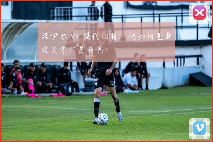 诺伊尔 vs 现代门将：他如何重新定义守门员角色