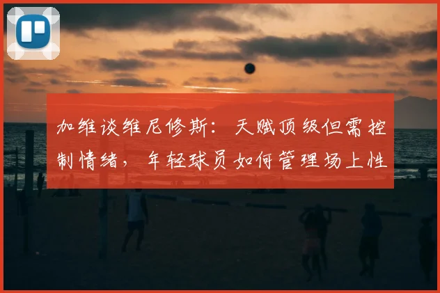 加维谈维尼修斯：天赋顶级但需控制情绪，年轻球员如何管理场上性格？
