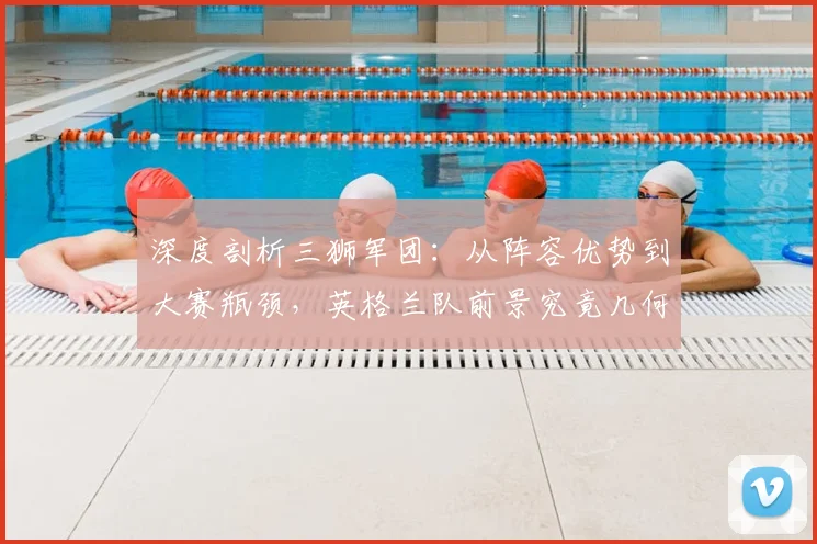 深度剖析三狮军团：从阵容优势到大赛瓶颈，英格兰队前景究竟几何？