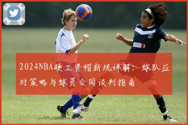 2024NBA硬工资帽新规详解：球队应对策略与球员合同谈判指南