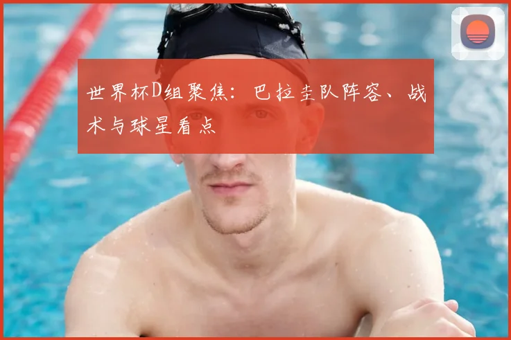 世界杯D组聚焦：巴拉圭队阵容、战术与球星看点