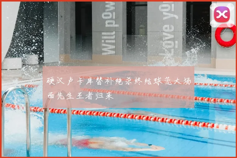 硬汉卢卡库替补绝杀终结球荒大场面先生王者归来