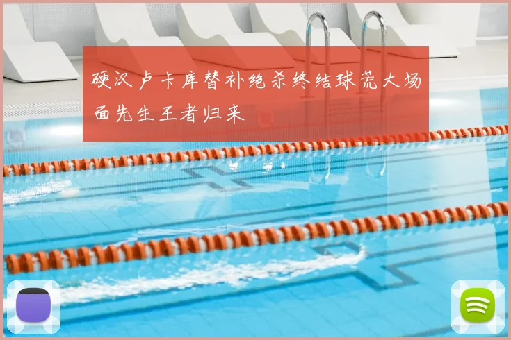硬汉卢卡库替补绝杀终结球荒大场面先生王者归来