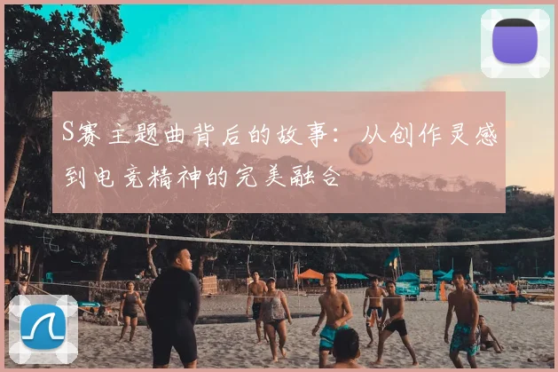 S赛主题曲背后的故事：从创作灵感到电竞精神的完美融合