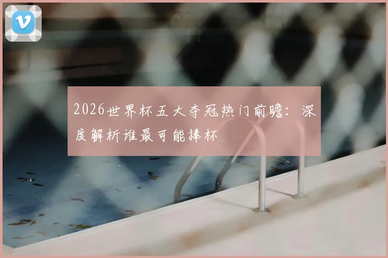 2026世界杯五大夺冠热门前瞻：深度解析谁最可能捧杯