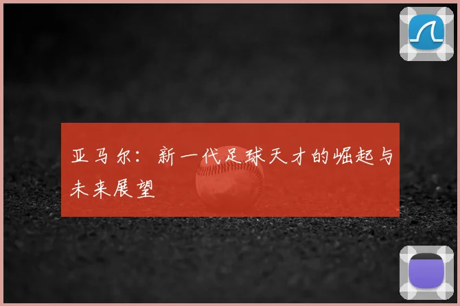 亚马尔：新一代足球天才的崛起与未来展望