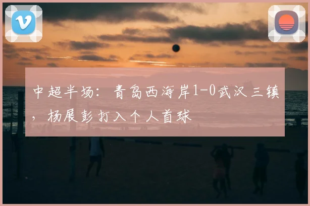 中超半场：青岛西海岸1-0武汉三镇，杨展彭打入个人首球