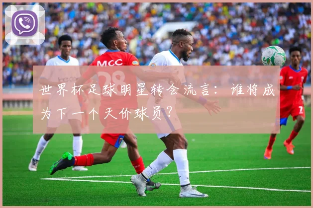 世界杯足球明星转会流言：谁将成为下一个天价球员？