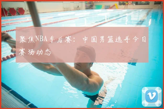 聚焦NBA季后赛:中国男篮选手今日赛场动态