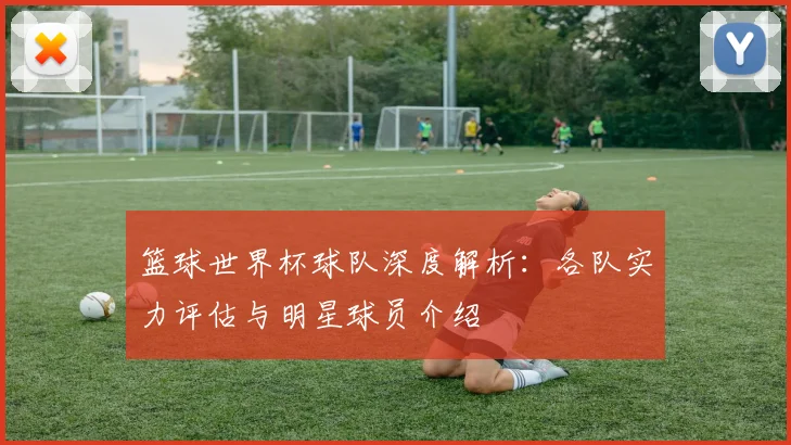 篮球世界杯球队深度解析：各队实力评估与明星球员介绍