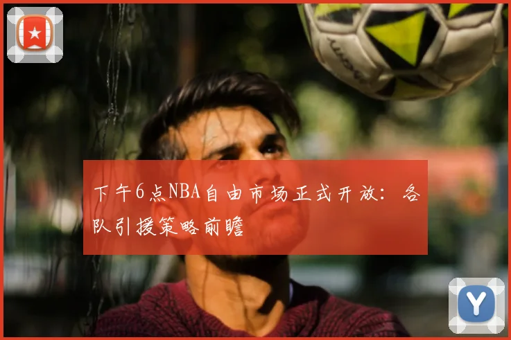 下午6点NBA自由市场正式开放：各队引援策略前瞻