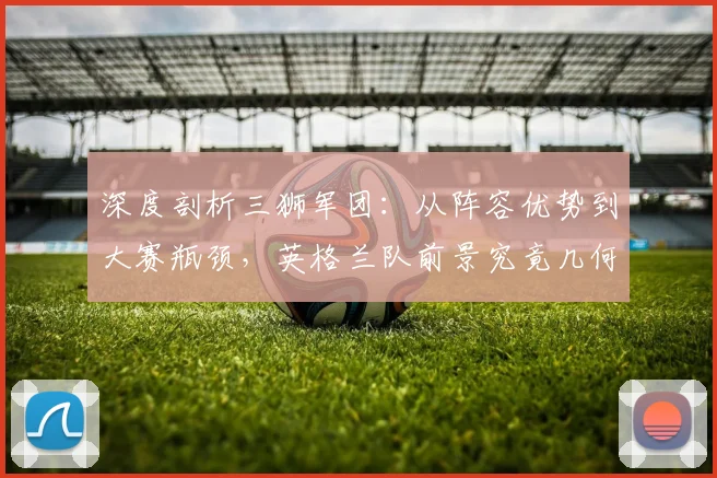 深度剖析三狮军团：从阵容优势到大赛瓶颈，英格兰队前景究竟几何？