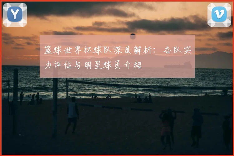篮球世界杯球队深度解析：各队实力评估与明星球员介绍